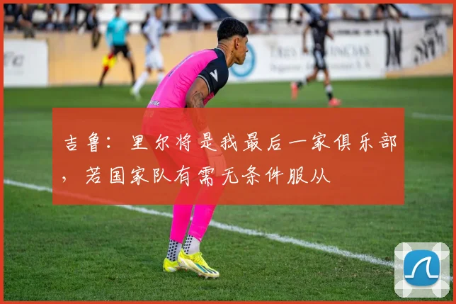 吉鲁：里尔将是我最后一家俱乐部，若国家队有需无条件服从